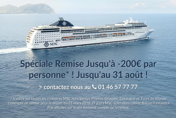 Spéciale Remise Jusqu'à -200€ par personne*, entre 17 et 31 juillet 2017 ! Contactez nous au 01 46 57 77 77 * Valable sur toutes les croisières MSC hors Ventes Privées, Groupes, Catalogue et Tours du MondeL'exemple de remise pour le départ du 21 mars 2018 29 jours MSC Splendida, cabine Balcon Fantastica. Prix affichés sur le site tiennent compte de la remise.